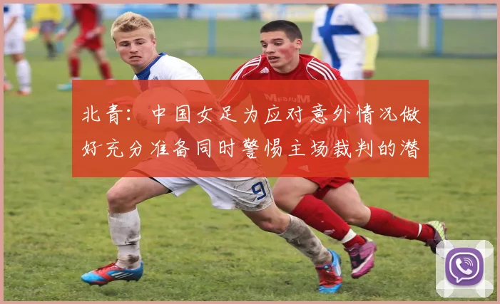 北青：中国女足为应对意外情况做好充分准备同时警惕主场裁判的潜在影响