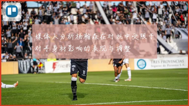 媒体人分析杨瀚森在对抗中受限于对手身材影响的表现与调整