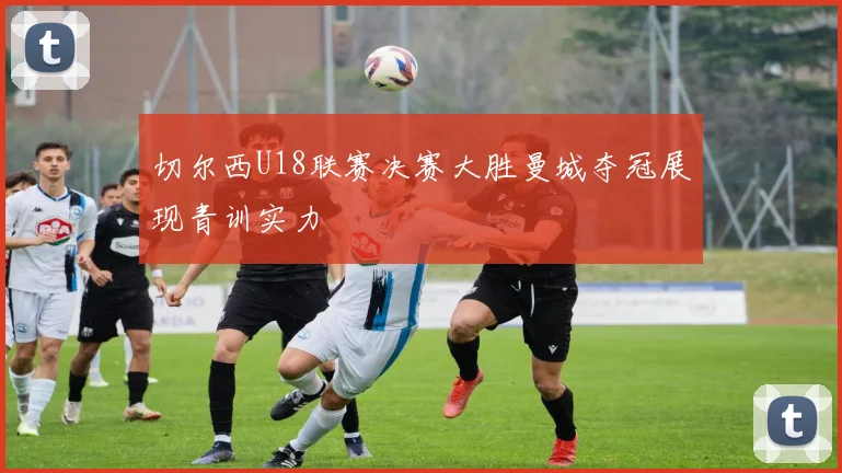 切尔西U18联赛决赛大胜曼城夺冠展现青训实力