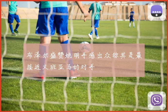 布泽尔盛赞姚明手感出众称其是最接近文班亚马的对手
