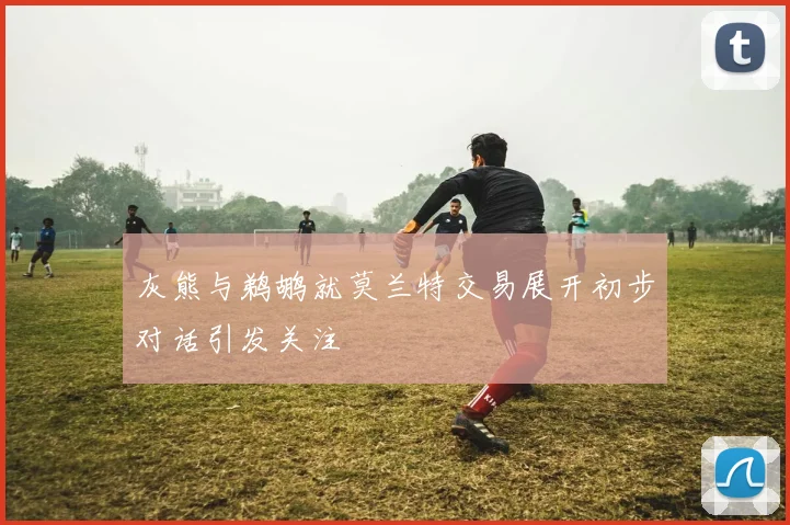 灰熊与鹈鹕就莫兰特交易展开初步对话引发关注