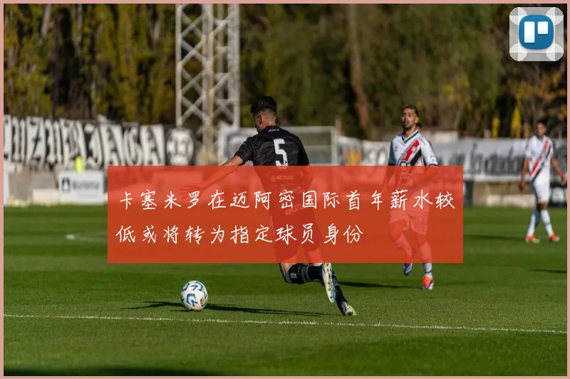 卡塞米罗在迈阿密国际首年薪水较低或将转为指定球员身份