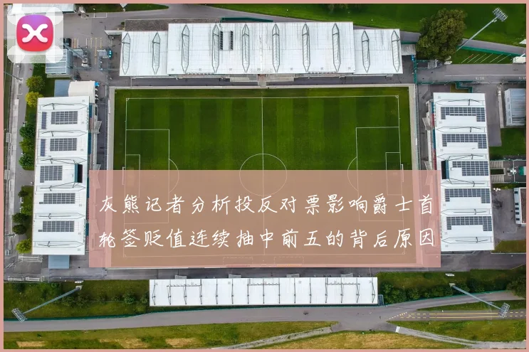 灰熊记者分析投反对票影响爵士首轮签贬值连续抽中前五的背后原因