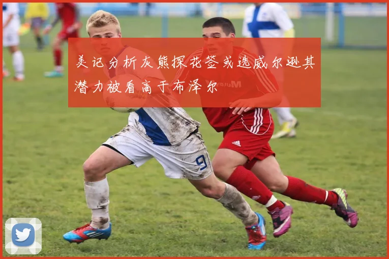 美记分析灰熊探花签或选威尔逊其潜力被看高于布泽尔