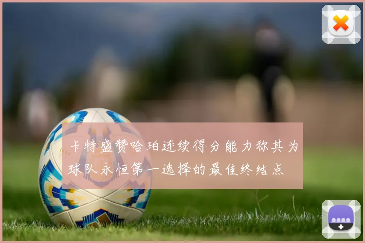 卡特盛赞哈珀连续得分能力称其为球队永恒第一选择的最佳终结点