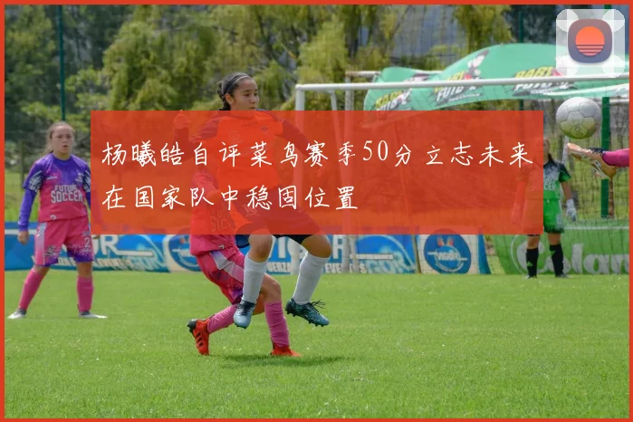 杨曦皓自评菜鸟赛季50分立志未来在国家队中稳固位置