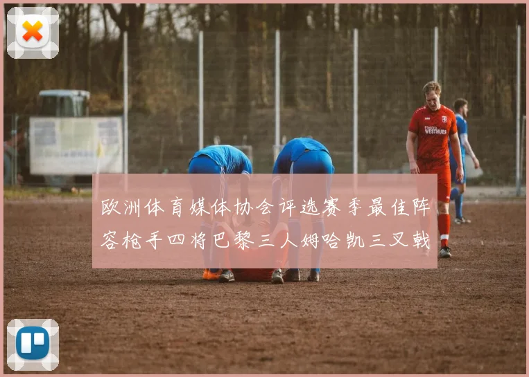 欧洲体育媒体协会评选赛季最佳阵容枪手四将巴黎三人姆哈凯三叉戟引关注