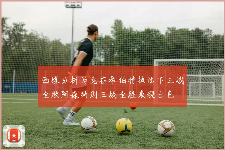 西媒分析马竞在希伯特执法下三战全败阿森纳则三战全胜表现出色