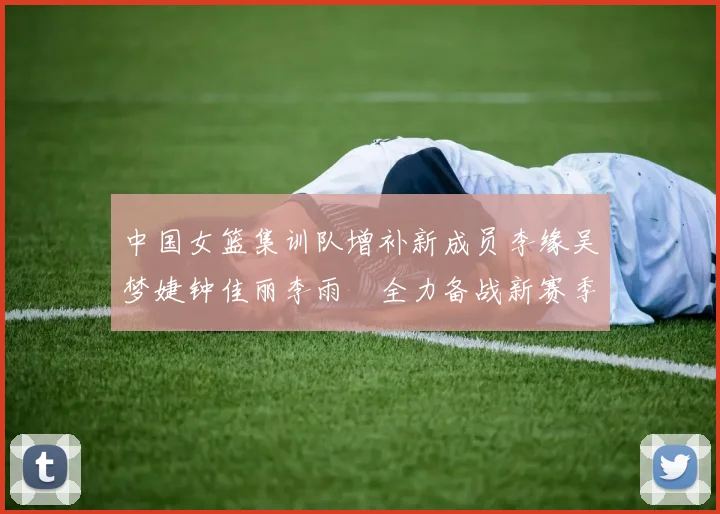 中国女篮集训队增补新成员李缘吴梦婕钟佳丽李雨汧全力备战新赛季