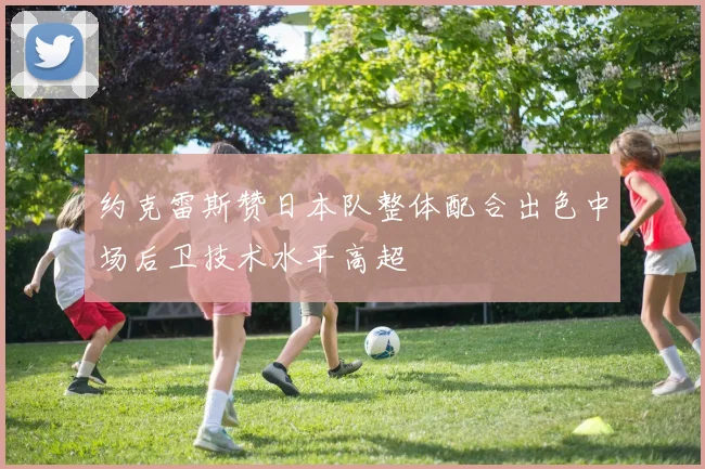 约克雷斯赞日本队整体配合出色中场后卫技术水平高超
