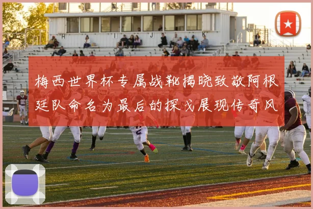 梅西世界杯专属战靴揭晓致敬阿根廷队命名为最后的探戈展现传奇风采