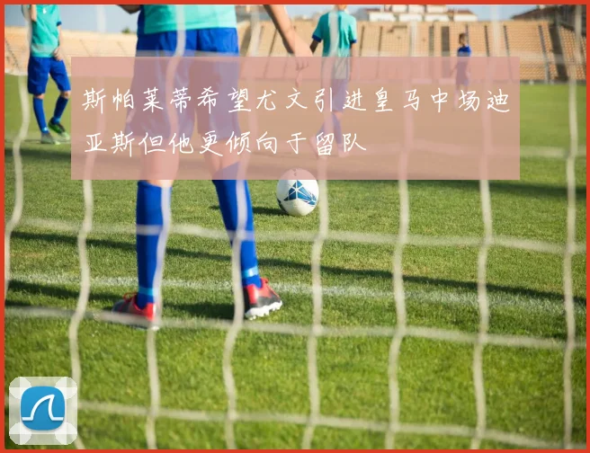 斯帕莱蒂希望尤文引进皇马中场迪亚斯但他更倾向于留队