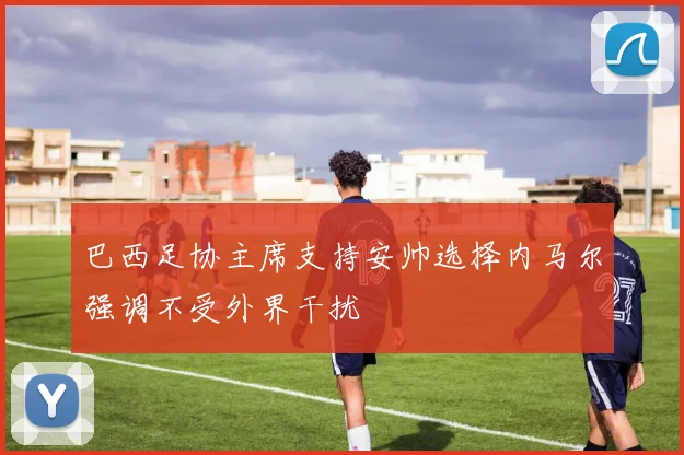 巴西足协主席支持安帅选择内马尔强调不受外界干扰