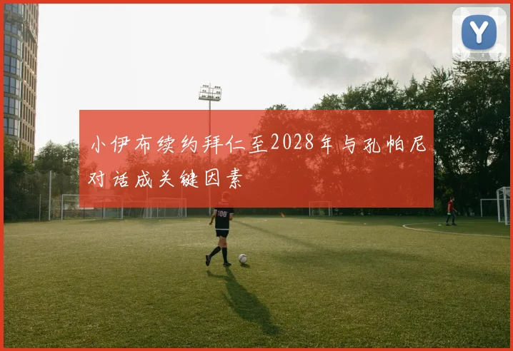 小伊布续约拜仁至2028年与孔帕尼对话成关键因素