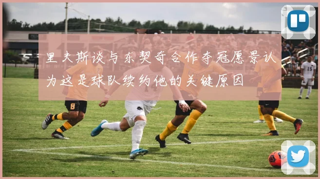 里夫斯谈与东契奇合作夺冠愿景认为这是球队续约他的关键原因