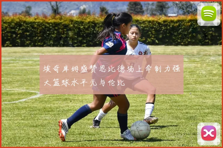 埃奇库姆盛赞恩比德场上牵制力强大篮球水平无与伦比