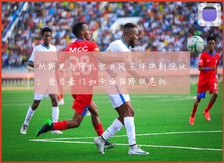 纳斯里与阿扎尔共同点评热刺现状：昔日豪门如今面临降级危机