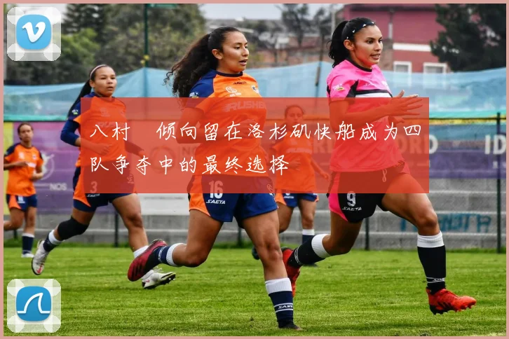 八村塁倾向留在洛杉矶快船成为四队争夺中的最终选择