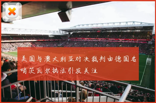 美国与澳大利亚对决裁判由德国名哨茨瓦尔执法引发关注