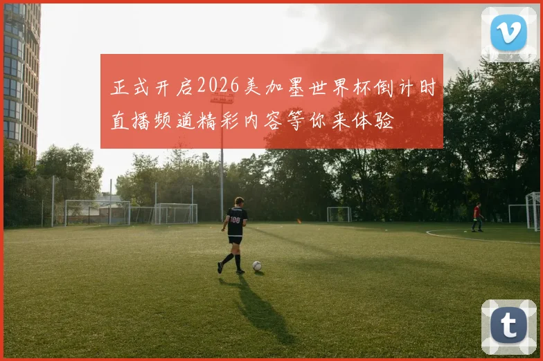 正式开启2026美加墨世界杯倒计时直播频道精彩内容等你来体验