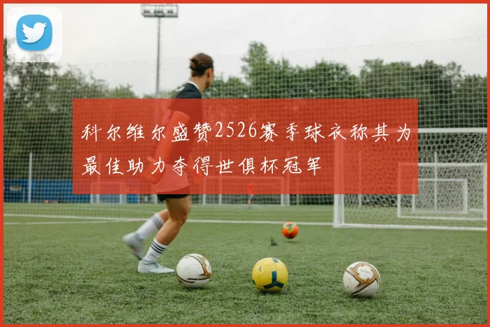 科尔维尔盛赞2526赛季球衣称其为最佳助力夺得世俱杯冠军