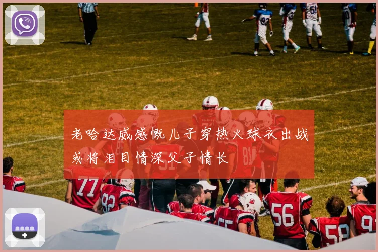 老哈达威感慨儿子穿热火球衣出战或将泪目情深父子情长