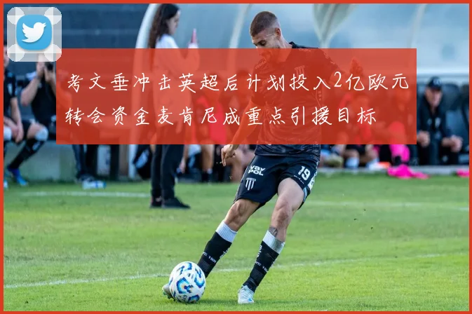 考文垂冲击英超后计划投入2亿欧元转会资金麦肯尼成重点引援目标