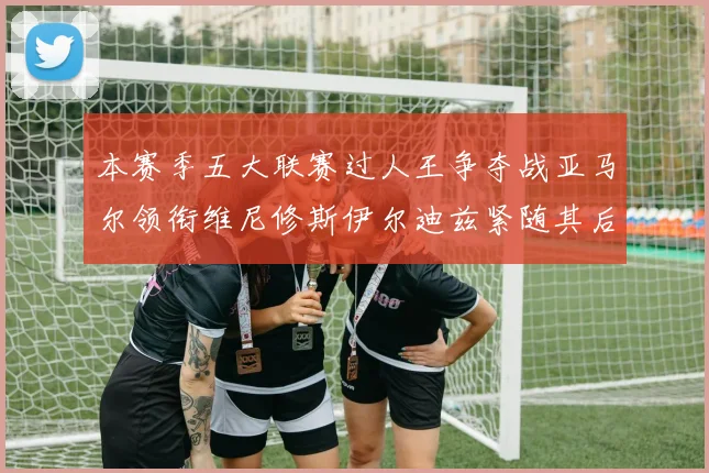 本赛季五大联赛过人王争夺战亚马尔领衔维尼修斯伊尔迪兹紧随其后