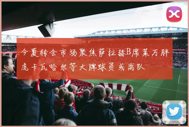 今夏转会市场聚焦萨拉赫B席莱万胖虎卡瓦哈尔等大牌球员或离队