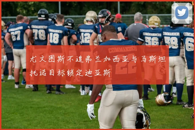 尤文图斯不追弗兰加西亚与马斯坦托诺目标锁定迪亚斯