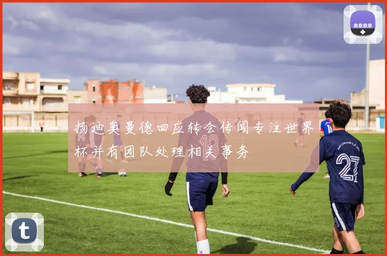 扬迪奥曼德回应转会传闻专注世界杯并有团队处理相关事务