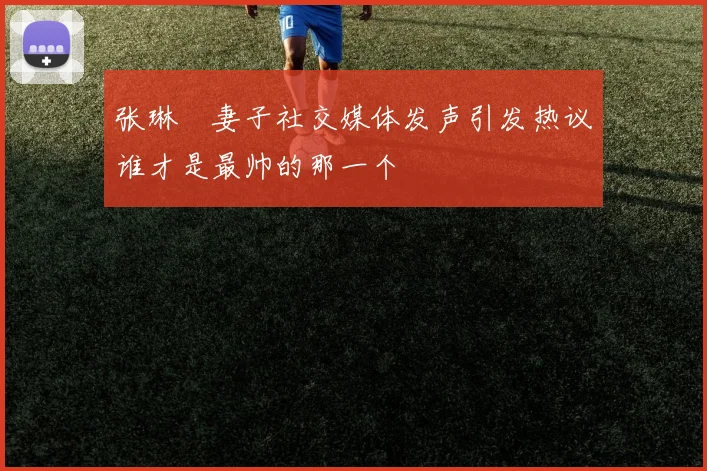 张琳芃妻子社交媒体发声引发热议谁才是最帅的那一个