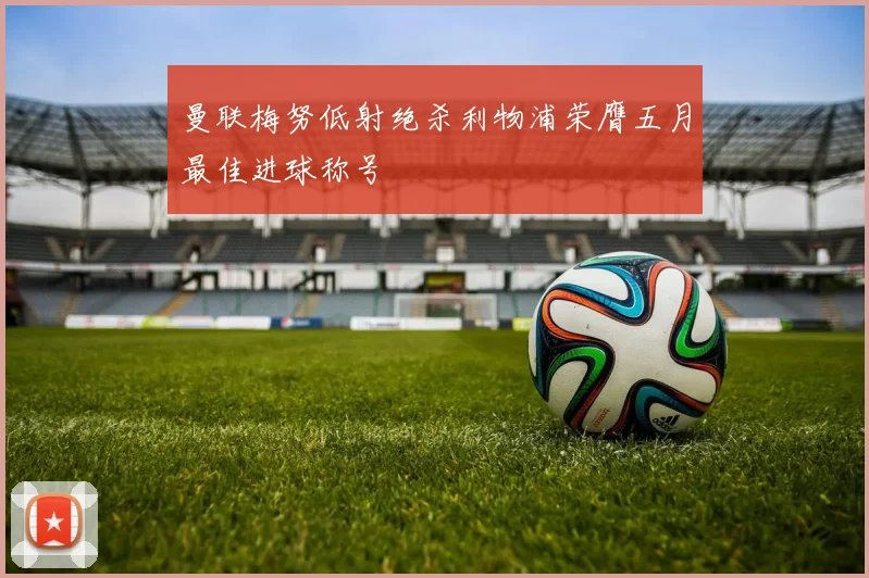 曼联梅努低射绝杀利物浦荣膺五月最佳进球称号