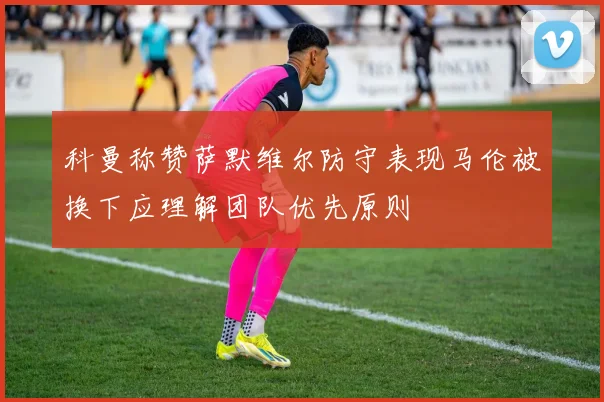 科曼称赞萨默维尔防守表现马伦被换下应理解团队优先原则