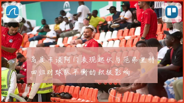 乌度卡谈阿门表现起伏与范弗里特回归对球队平衡的积极影响