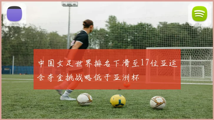 中国女足世界排名下滑至17位亚运会夺金挑战略低于亚洲杯