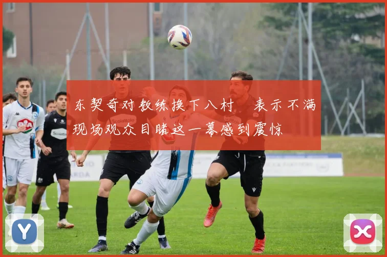 东契奇对教练换下八村塁表示不满现场观众目睹这一幕感到震惊