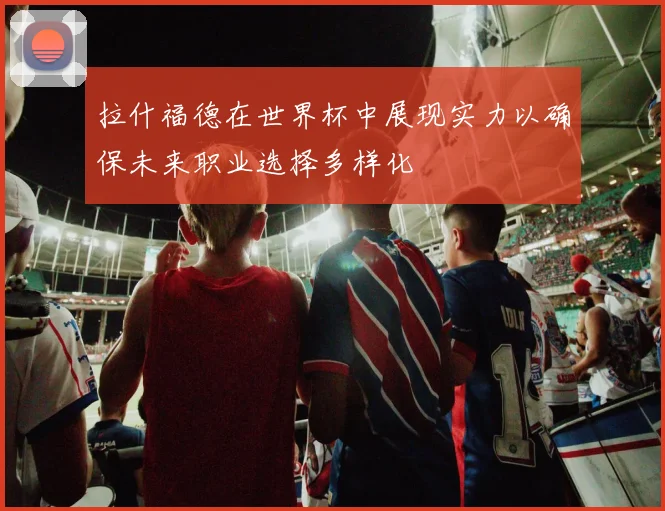 拉什福德在世界杯中展现实力以确保未来职业选择多样化