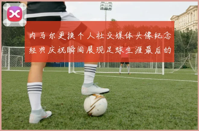 内马尔更换个人社交媒体头像纪念经典庆祝瞬间展现足球生涯最后的辉煌时刻